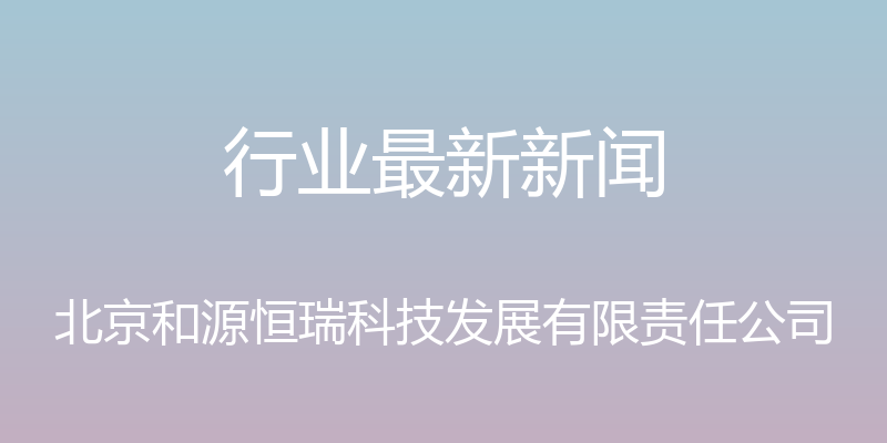 行业最新新闻 - 北京和源恒瑞科技发展有限责任公司